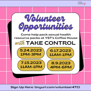 Pink and purple background with text that says volunteer opportunities. Come help pack sexual health resource packs at YST's Coffee House with Take Control. Multiple Dates listed - May 24 from 1-3pm , June 17 from 11am-1pm, July 15 from 11am- 1pm and August 9 from 4pm - 6pm.